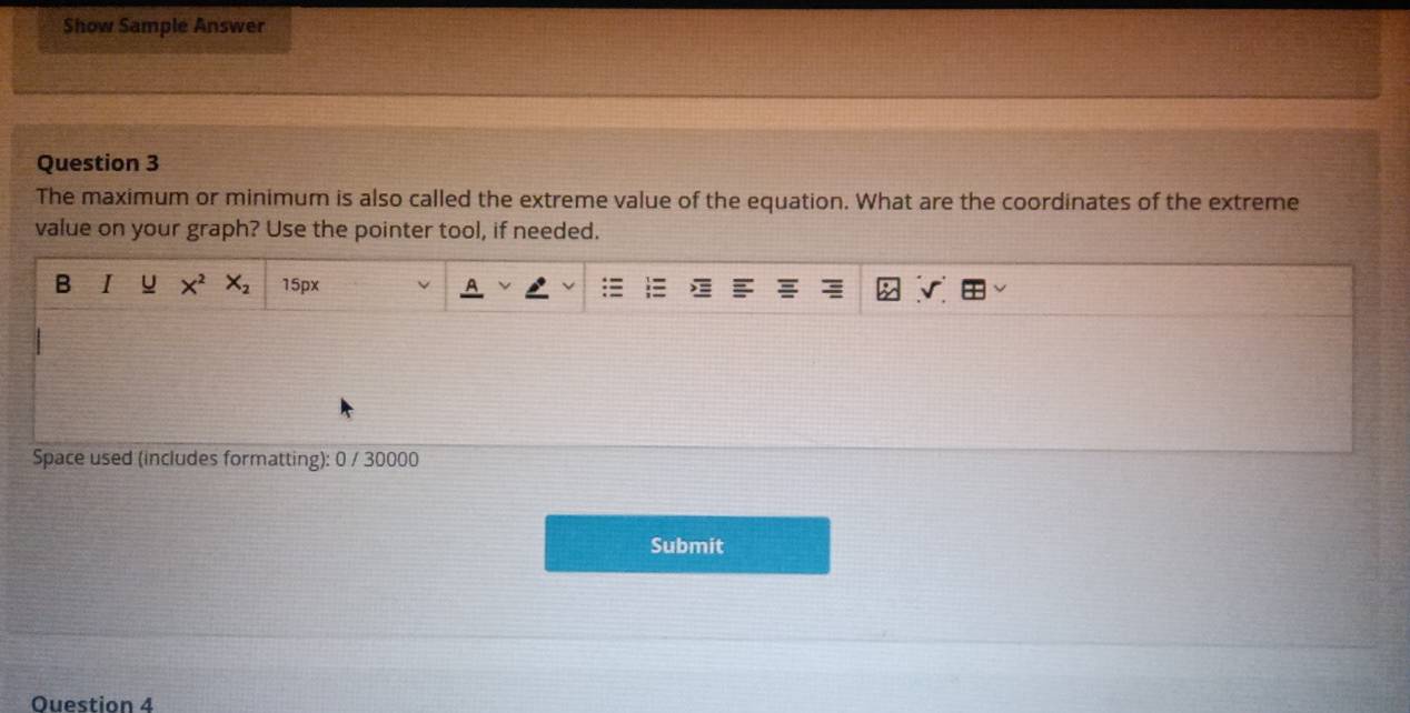 Show Sample Answer 
Question 3 
The maximum or minimum is also called the extreme value of the equation. What are the coordinates of the extreme 
value on your graph? Use the pointer tool, if needed. 
B I X^2X_2 15px v 
Space used (includes formatting): 0 / 30000 
Submit 
Ouestion 4