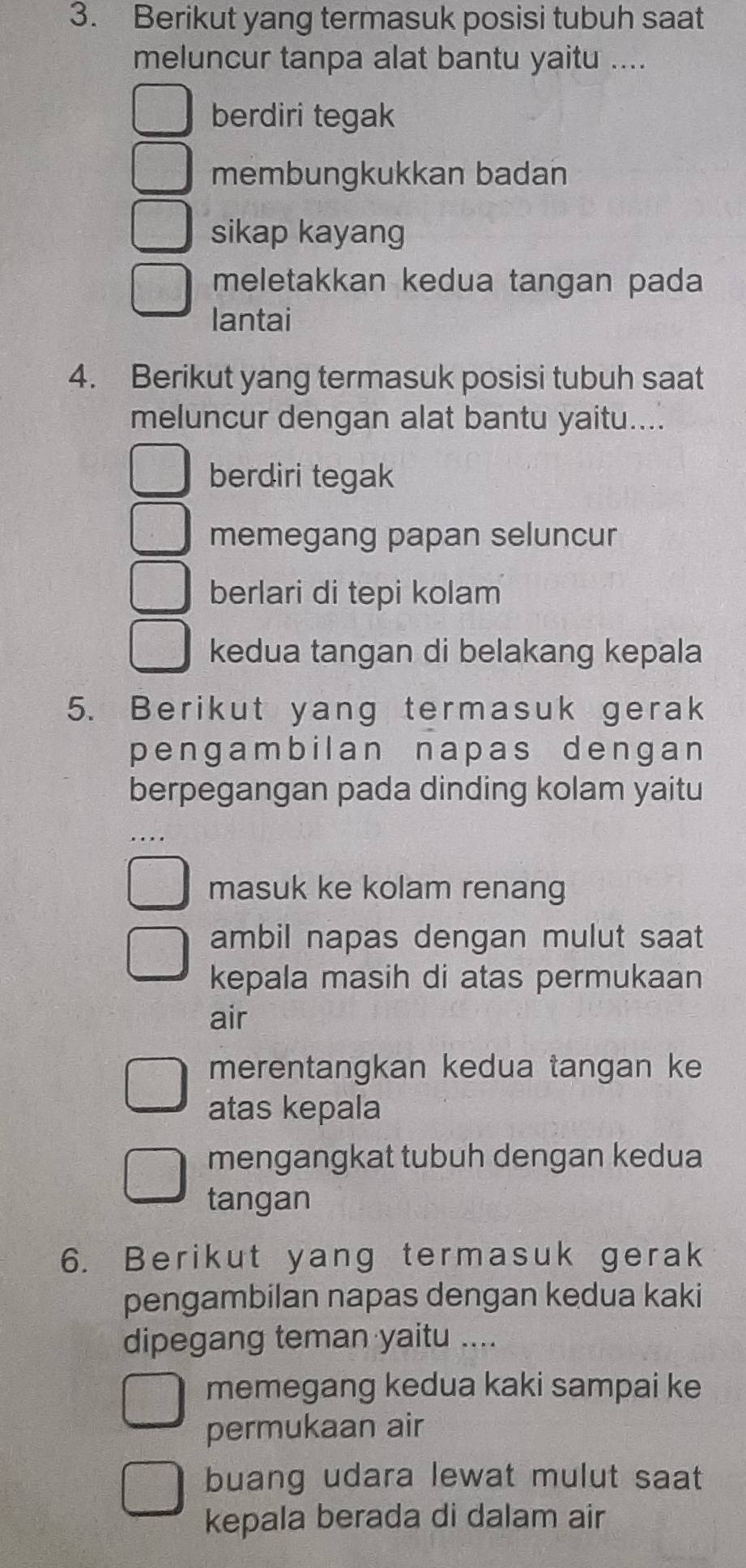 Berikut yang termasuk posisi tubuh saat
meluncur tanpa alat bantu yaitu ....
berdiri tegak
membungkukkan badan
sikap kayang
meletakkan kedua tangan pada
Iantai
4. Berikut yang termasuk posisi tubuh saat
meluncur dengan alat bantu yaitu....
berdiri tegak
memegang papan seluncur
berlari di tepi kolam
kedua tangan di belakang kepala
5. Berikut yang termasuk gerak
pengambilan napas dengan
berpegangan pada dinding kolam yaitu
masuk ke kolam renang
ambil napas dengan mulut saat
kepala masih di atas permukaan
air
merentangkan kedua tangan ke
atas kepala
mengangkat tubuh dengan kedua
tangan
6. Berikut yang termasuk gerak
pengambilan napas dengan kedua kaki
dipegang teman yaitu ....
memegang kedua kaki sampai ke
permukaan air
buang udara lewat mulut saat
kepala berada di dalam air