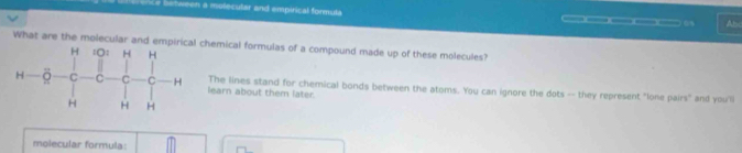 ven a molecular and empirical formula _____ 6 Ahc 
What are the molecular and empiricalchemical formulas of a compound made up of these molecules? 
learn about them later. The lines stand for chemical bonds between the atoms. You can ignore the dots -- they represent "lone pairs" and youll 
molecular formula: