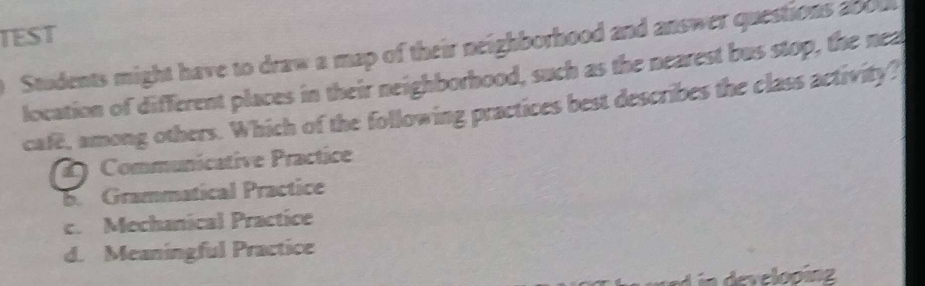 TEST
Students might have to draw a map of their neighborhood and answer questions 200ul
location of different places in their neighborhood, such as the nearest bus stop, the nea
cafe, among others. Which of the following practices best describes the class activity?
2 ) Communicative Practice
b. Grammatical Practice
c. Mechanical Practice
d. Meaningful Practice
Lin developing