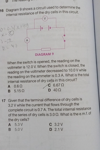 The reaC 
16 Diagram 9 shows a circuit used to determine the
internal resistance of the dry cells in this circuit.
When the switch is opened, the reading on the
voltmeter is 12.0 V. When the switch is closed, the
reading on the voltmeter decreased to 10.0 V while
the reading on the ammeter is 0.3 A. What is the total
internal resistance of dry cells in this circuit?
A 0.6Ω C 6.67Ω
B 5.15Ω D 40Ω
17 Given that the terminal difference of dry cells is
3.2 V while the current that flows through the
complete circuit is 0.7 A. The total internal resistance
of the series of dry cells is 3.0 Ω. What is the e. m.f. of
the dry cells?
A 5.3 V C 3.2 V
B 5.0 V D 2.1 V