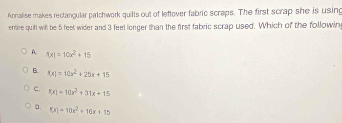 Annalise makes rectangular patchwork quilts out of leftover fabric scraps. The first scrap she is using
entire quilt will be 5 feet wider and 3 feet longer than the first fabric scrap used. Which of the following
A. f(x)=10x^2+15
B. f(x)=10x^2+25x+15
C. f(x)=10x^2+31x+15
D. f(x)=10x^2+16x+15