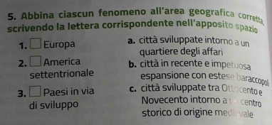 Abbina ciascun fenomeno all'area geografica corretta.
scrivendo la lettera corrispondente nell’apposito spazio
1. Europa a. città sviluppate intorno a un
quartiere degli affari
2. America b. città in recente e impetuosa
settentrionale
espansione con estese baraccopol 
3. □ Paesi in via c. città sviluppate tra Ottocento e
Novecento intorno a un centro
di sviluppo storico di origine medivale