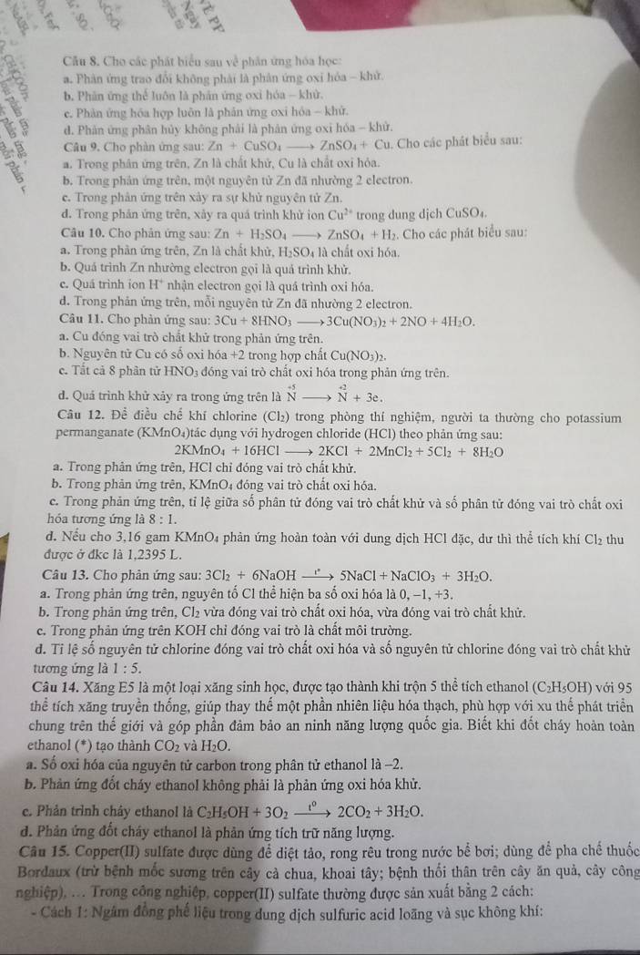 Cho các phát biểu sau về phân ứng hóa học:
a. Phản ứng trao đổi không phải là phản ứng oxi hóa - khử.
b. Phân ứng thể luôn là phân ứng oxi hóa - khử.
c. Phản ứng hóa hợp luôn là phản ứng oxi hóa - khử.
d. Phản ứng phân hủy không phải là phân ứng oxi hóa - khử.
Câu 9. Cho phàn ứng sau: Zn+CuSO_4to ZnSO_4+Cu u. Cho các phát biểu sau:
a. Trong phân ứng trên, Zn là chất khử, Cu là chất oxỉ hỏa.
b. Trong phản ứng trên, một nguyên tử Zn đã nhường 2 electron.
c. Trong phản ứng trên xây ra sự khử nguyên tử Zn.
d. Trong phản ứng trên, xảy ra quá trình khử ion Cu^(2+) trong dung djch CuSO_4.
Câu 10. Cho phản ứng sau: Zn+H_2SO_4 ZnSO_4+H. Cho các phát biểu sau:
a. Trong phản ứng trên, Zn là chất khử, H_2SO_4la chất oxi hóa.
b. Quá trình Zn nhường electron gọi là quá trình khử.
c. Quá trình ion H^+ nhận electron gọi là quá trình oxi hóa.
d. Trong phản ứng trên, mỗi nguyên tử Zn đã nhường 2 electron.
Câu 11. Cho phản ứng sau: 3Cu+8HNO_3to 3Cu(NO_3)_2+2NO+4H_2O.
a. Cu đóng vai trò chất khử trong phản ứng trên.
b. Nguyên tử Cu có số oxi hóa +2 2 trong hợp chất Cu(NO_3)_2
c.  Tất cả 8 phân tử 4y NO3 đóng vai trò chất oxi hóa trong phản ứng trên.
d. Quá trình khử xảy ra trong ứng trên là beginarrayr +5 Nendarray beginarrayr +2 Nendarray +3e.
Câu 12. Để điều chế khí chlorine ( Cl_2 ) trong phòng thí nghiệm, người ta thường cho potassium
permanganate (KMnO₄)tác dụng với hydrogen chloride (HCl) theo phản ứng sau:
2KMnO_4+16HClto 2KCl+2MnCl_2+5Cl_2+8H_2O
a. Trong phản ứng trên, HCl chỉ đóng vai trò chất khử.
b. Trong phản ứng trên, KMnO4 đóng vai trò chất oxi hóa.
c. Trong phản ứng trên, tỉ lệ giữa số phân tử đóng vai trò chất khử và số phân tử đóng vai trò chất oxi
hóa tương ứng là 8:1.
d. Nếu cho 3,16 gam KMnO₄ phản ứng hoàn toàn với dung dịch HCl đặc, dư thì thể tích khí Cl₂ thu
được ở đkc là 1,2395 L.
Câu 13. Cho phản ứng sau: 3Cl_2+6NaOHto 5NaCl+NaClO_3+3H_2O.
a. Trong phản ứng trên, nguyên tố Cl thể hiện ba số oxi hóa là 0,-1,+3.
b. Trong phản ứng trên, Cl₂ vừa đóng vai trò chất oxi hóa, vừa đóng vai trò chất khử.
c. Trong phản ứng trên KOH chỉ đóng vai trò là chất môi trường.
d. Tỉ lệ số nguyên tử chlorine đóng vai trò chất oxi hóa và số nguyên tử chlorine đóng vai trò chất khử
tương ứng là 1:5.
Câu 14. Xăng E5 là một loại xăng sinh học, được tạo thành khi trộn 5 thể tích ethanol 6 (C_2H_5OH) với 95
thể tích xãng truyền thống, giúp thay thế một phần nhiên liệu hóa thạch, phù hợp với xu thế phát triển
chung trên thế giới và góp phần đảm bảo an ninh năng lượng quốc gia. Biết khi đốt cháy hoàn toàn
ethanol (*) tạo thành CO_2 và H_2O.
a. Số oxi hóa của nguyên tử carbon trong phân tử ethanol là -2.
b. Phản ứng đốt cháy ethanol không phải là phản ứng oxi hóa khử.
e. Phản trình chây ethanol là C_2H_5OH+3O_2xrightarrow t^02CO_2+3H_2O.
d. Phản ứng đốt cháy ethanol là phản ứng tích trữ năng lượng.
Câu 15. Copper(II) sulfate được dùng để diệt tảo, rong rêu trong nước bể bơi; dùng để pha chế thuốc
Bordaux (trừ bệnh mốc sương trên cây cả chua, khoai tây; bệnh thối thân trên cây ăn quả, cây công
nghiệp), ... Trong công nghiệp, copper(II) sulfate thường được sản xuất bằng 2 cách:
- Cách 1: Ngâm đồng phế liệu trong dung dịch sulfuric acid loãng và sục không khí: