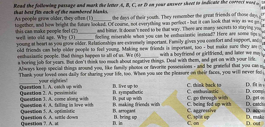 Read the following passage and mark the letter A, B, C, or D on your answer sheet to indicate the correct word of ta
;ti
that best fits each of the numbered blanks.
As people grow older, they often (1)_ the days of their youth. They remember the great friends of those days, cr
together, and how bright the future looked. Of course, not everything was perfect - but it can look that way as we get
this can make people feel (2)_ and bitter. It doesn’t need to be that way. There are many secrets to staying you
well into old age. Why (3)_ feeling miserable when you can be enthusiastic instead? Here are some tips t
young at heart as you grow older. Relationships are extremely important. Family gives you comfort and support, and(4
old friends can help older people to feel young. Making new friends is important, too - but make sure they are(5 
enthusiastic people. Bad things happen to all of us. We (6)_ with a boyfriend or girlfriend, and later we may 
a boring job for years. But don’t think too much about negative things. Deal with them, and get on with your life.
Always keep special things around you, like family photos or favorite possessions - and be grateful that you can 
Thank your loved ones daily for sharing your life, too. When you see the pleasure on their faces, you will never feel
_your eighties!
Question 1. A. catch up with B. live up to C. think back to D. fit in
Question 2. A. pessimistic B. sympathetic C. enthusiastic D. comp
Question 3. A. come along with B. put up with C. go through with D. get on
Question 4. A. falling in love with B. making friends with C. being fed up with D. catchi
Question 5. A. optimistic B. arrogant C. aggressive D. accusi
Question 6. A. settle down B. bring up C. split up D. make
Question 7. A. at B. in C. on D. out