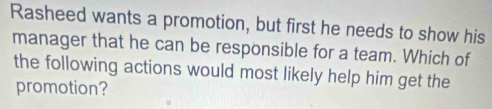 Rasheed wants a promotion, but first he needs to show his 
manager that he can be responsible for a team. Which of 
the following actions would most likely help him get the 
promotion?