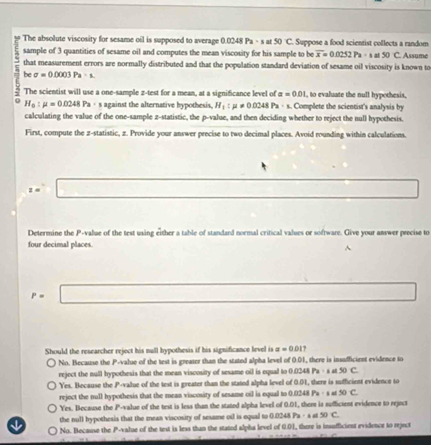 The absolute viscosity for sesame oil is supposed to average 0.0248 Pa - s at 50°C Suppose a food scientist collects a random
sample of 3 quantities of sesame oil and computes the mean viscosity for his sample to be overline x=0.0252Pa· s at 50 C. Assume
that measurement errors are normally distributed and that the population standard deviation of sesame oil viscosity is known to
be sigma =0.0003Pa=s. 
The scientist will use a one-sample z -test for a mean, at a significance level of alpha =0.01 , to evaluate the null hypothesis,
H_0:mu =0.0248Pa · s against the alternative hypothesis, H_1:mu != 0.0248Pa· s. Complete the scientist's analysis by
calculating the value of the one-sample z -statistic, the p -value, and then deciding whether to reject the null hypothesis.
First, compute the z -statistic, z. Provide your answer precise to two decimal places. Avoid rounding within calculations.
z=□
Determine the P -value of the test using either a table of standard normal critical values or software. Give your answer precise to
four decimal places.
^
P=□ x_□  
Should the researcher reject his null hypothesis if his significance level is alpha =0.01 ?
No. Because the P -value of the test is greater than the stated alpha level of 0.01, there is insufficient evidence to
reject the null hypothesis that the mean viscosity of sesame oil is equal to 0.0248 Pa· s at 50 C.
Yes. Because the P -value of the test is greater than the stated alpha level of 0.01, there is sufficient evidence to
reject the null hypothesis that the mean viscosity of sesame oil is equal to 0.0248 Pa · 6 at 50°C.
Yes. Because the P -value of the test is less than the stated alpha level of 0.01, there is sufficient evidence to reject
the null hypothesis that the mean viscosity of sesame oil is equal to 0.0248 Pa· a a 50C.
No. Because the P -value of the test is less than the stated alpha level of 0.01, there is insufficient evidence to reject