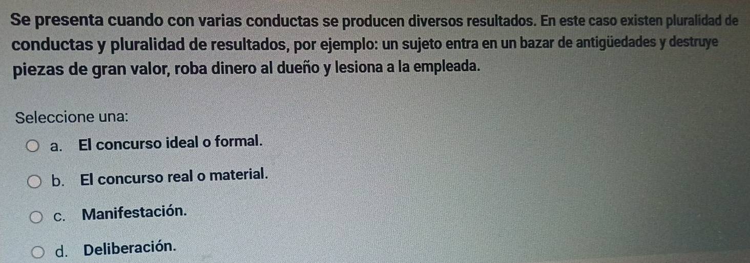 Se presenta cuando con varias conductas se producen diversos resultados. En este caso existen pluralidad de
conductas y pluralidad de resultados, por ejemplo: un sujeto entra en un bazar de antigüedades y destruye
piezas de gran valor, roba dinero al dueño y lesiona a la empleada.
Seleccione una:
a. El concurso ideal o formal.
b. El concurso real o material.
c. Manifestación.
d. Deliberación.