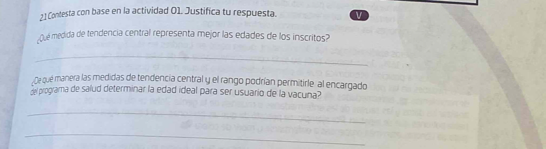 2.1 Contesta con base en la actividad 01. Justifica tu respuesta. 
V 
¿Qué medida de tendencia central representa mejor las edades de los inscritos? 
_ 
De qué manera las medidas de tendencia central y el rango podrían permitirle al encargado 
del programa de salud determinar la edad ideal para ser usuario de la vacuna? 
_ 
_