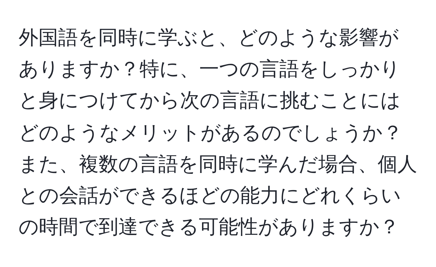 外国語を同時に学ぶと、どのような影響がありますか？特に、一つの言語をしっかりと身につけてから次の言語に挑むことにはどのようなメリットがあるのでしょうか？また、複数の言語を同時に学んだ場合、個人との会話ができるほどの能力にどれくらいの時間で到達できる可能性がありますか？