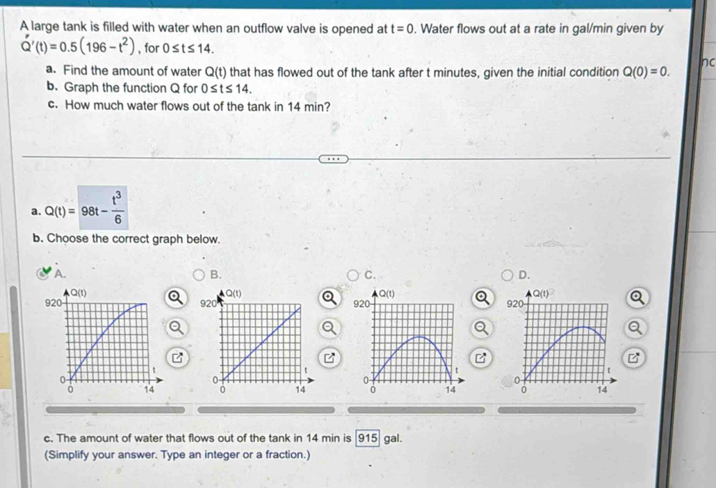 A large tank is filled with water when an outflow valve is opened at t=0. Water flows out at a rate in gal/min given by
Q'(t)=0.5(196-t^2) , for 0≤ t≤ 14.
nd
a. Find the amount of water Q(t) that has flowed out of the tank after t minutes, given the initial condition Q(0)=0.
b. Graph the function Q for 0≤ t≤ 14.
c. How much water flows out of the tank in 14 min?
a. Q(t)=98t- t^3/6 
b. Choose the correct graph below.
A.
B.
C.
D.
Q(t)
920
t
0-
14
c. The amount of water that flows out of the tank in 14 min is 915 gal.
(Simplify your answer. Type an integer or a fraction.)