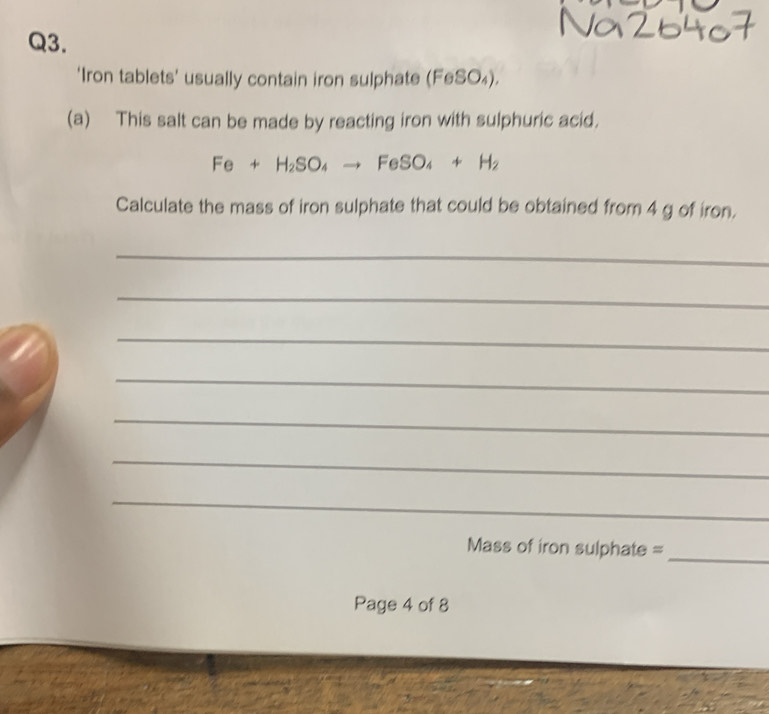 ‘Iron tablets’ usually contain iron sulphate (FeSO_4). 
(a) This salt can be made by reacting iron with sulphuric acid.
Fe+H_2SO_4to FeSO_4+H_2
Calculate the mass of iron sulphate that could be obtained from 4 g of iron. 
_ 
_ 
_ 
_ 
_ 
_ 
_ 
Mass of iron sulphate =_ 
Page 4 of 8