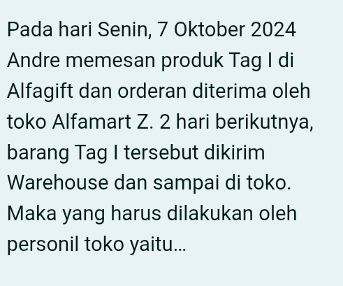 Pada hari Senin, 7 Oktober 2024 
Andre memesan produk Tag I di 
Alfagift dan orderan diterima oleh 
toko Alfamart Z. 2 hari berikutnya, 
barang Tag I tersebut dikirim 
Warehouse dan sampai di toko. 
Maka yang harus dilakukan oleh 
personil toko yaitu...