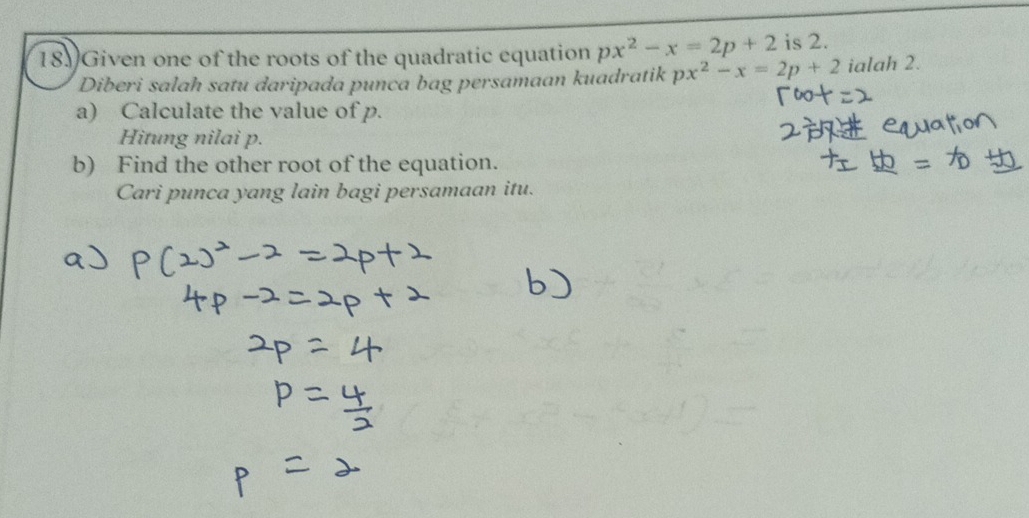 Given one of the roots of the quadratic equation px^2-x=2p+2 is 2. 
Diberi salah satu daripada punca bag persamaan kuadratik px^2-x=2p+2 ialah 2. 
a) Calculate the value of p. 
Hitung nilai p. 
b) Find the other root of the equation. 
Cari punca yang lain bagi persamaan itu.