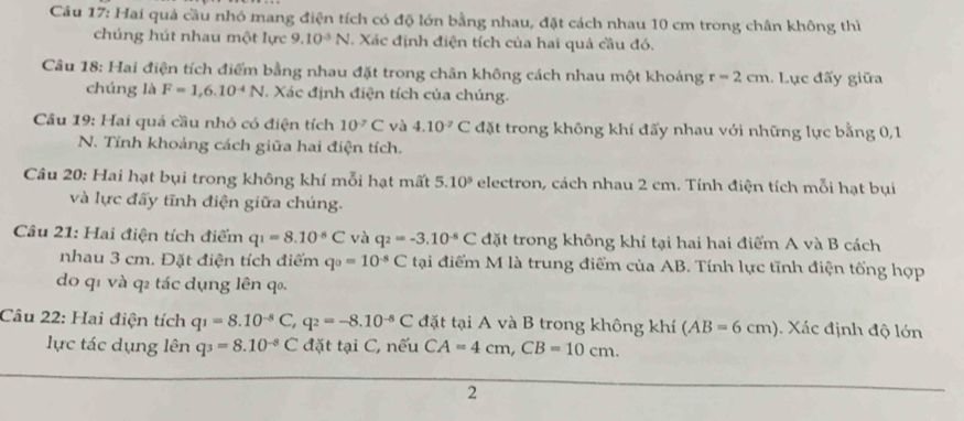 Hai quả cầu nhỏ mang điện tích có độ lớn bằng nhau, đặt cách nhau 10 cm trong chân không thì
chúng hút nhau một lực 9.10^(-3)N *. Xác định điện tích của hai quả cầu đó.
Câu 18: Hai điện tích điểm bằng nhau đặt trong chân không cách nhau một khoảng r=2cm. Lục đấy giữa
chúng là F=1,6.10^(-4)N. Xác định điện tích của chúng.
Câu 19: Hai quá cầu nhỏ có điện tích 10^(-7)C và 4.10^(-7)C đặt trong không khí đấy nhau với những lực bằng 0,1
N. Tính khoảng cách giữa hai điện tích.
Câu 20: Hai hạt bụi trong không khí mỗi hạt mất 5.10^5 electron, cách nhau 2 cm. Tính điện tích mỗi hạt bụi
và lực đấy tĩnh điện giữa chúng.
Câu 21: Hai điện tích điểm q_1=8.10^(-8)C và q_2=-3.10^(-8)C đặt trong không khí tại hai hai điểm A và B cách
nhau 3 cm. Đặt điện tích điểm q_0=10^(-5)C tại điểm M là trung điểm của AB. Tính lực tĩnh điện tống hợp
do q1 và q2 tác dụng lên q.
Câu 22: Hai điện tích q_1=8.10^(-8)C,q_2=-8.10^(-8)C đặt tại A và B trong không khí (AB=6cm). Xác định độ lớn
lực tác dụng lên q_3=8.10^(-8)C đặt tại C, nếu CA=4cm,CB=10cm.
2