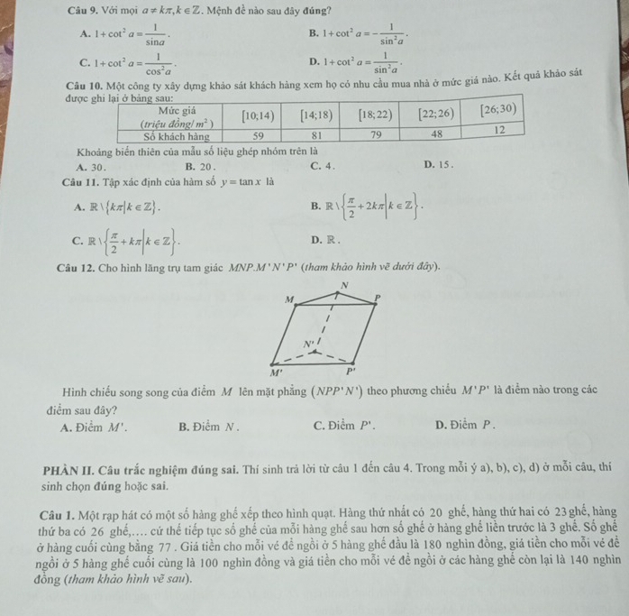 Với mọi a!= kπ ,k∈ Z Mệnh đề nào sau đây đúng? ^
A. 1+cot^2a= 1/sin a . 1+cot^2a=- 1/sin^2a .
B.
C. 1+cot^2a= 1/cos^2a . 1+cot^2a= 1/sin^2a .
D.
Câu 10. Một công ty xây dựng khảo sát khách hàng xem họ có nhu cầu mua nhà ở mức giá nào. Kết quả khảo sát
đượ
Khoảng biển thiên của mẫu số liệu ghép nhóm trên là
A. 30. B. 20 . C. 4. D. 15 .
Câu 11. Tập xác định của hàm số y=tan x là
A. R∪  kπ |k∈ Z .
B. R|  π /2 +2kπ |k∈ Z .
C. R|  π /2 +kπ |k∈ Z . D. R .
Câu 12. Cho hình lãng trụ tam giác MNP.M' N' P' (tham khảo hình vẽ dưới đây).
Hình chiếu song song của điểm M lên mặt phẳng (NPP'N') theo phương chiếu M'P' là điểm nào trong các
điểm sau đây?
A. Điểm M'. B. Điểm N . C. Điểm P'. D. Điểm P .
PHÀN II. Câu trắc nghiệm đúng sai. Thí sinh trả lời từ câu 1 đến câu 4. Trong mỗi ý a), b), c), d) ở mỗi câu, thí
sinh chọn đúng hoặc sai.
Câu 1. Một rạp hát có một số hàng ghể xếp theo hình quạt. Hàng thứ nhất có 20 ghế, hàng thứ hai có 23 ghế, hàng
thứ ba có 26 ghế,.. cứ thế tiếp tục số ghế của mỗi hàng ghế sau hơn số ghế ở hàng ghế liền trước là 3 ghế. Số ghế
ở hàng cuối cùng bằng 77 . Giá tiền cho mỗi vé đề ngồi ở 5 hàng ghế đầu là 180 nghìn đồng, giá tiền cho mỗi vé đề
ngồi ở 5 hàng ghế cuối cùng là 100 nghìn đồng và giá tiền cho mỗi vé để ngồi ở các hàng ghế còn lại là 140 nghìn
đồng (tham khảo hình vẽ sau).