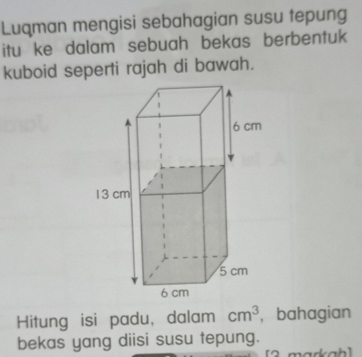 Luqman mengisi sebahagian susu tepung 
itu ke dalam sebuah bekas berbentuk 
kuboid seperti rajah di bawah. 
Hitung isi padu, dalam cm^3 ， bahagian 
bekas yang diisi susu tepung.