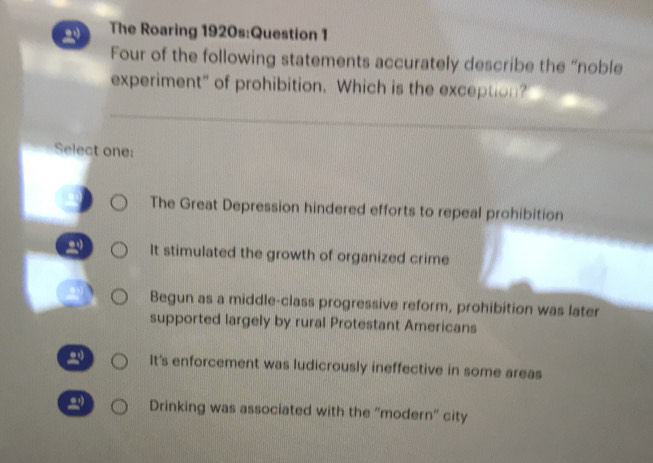 The Roaring 1920s:Question 1
Four of the following statements accurately describe the “noble
experiment" of prohibition. Which is the exception?
Select one:
The Great Depression hindered efforts to repeal prohibition
It stimulated the growth of organized crime
Begun as a middle-class progressive reform, prohibition was later
supported largely by rural Protestant Americans
It's enforcement was ludicrously ineffective in some areas
Drinking was associated with the 'modern' city