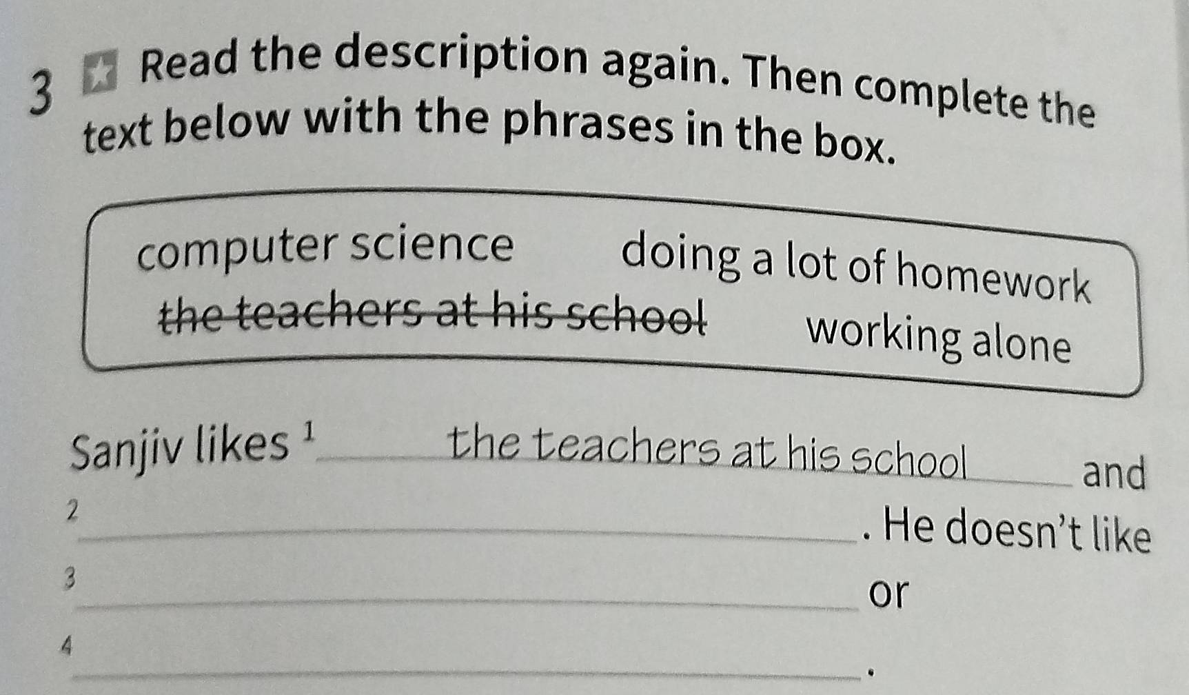 Read the description again. Then complete the 
text below with the phrases in the box. 
computer science 
doing a lot of homework 
the teachers at his school 
working alone 
Sanjiv likes ¹_ the teachers at his school_ 
and 
2 
_. He doesn't like 
3 
_or 
4 
_.