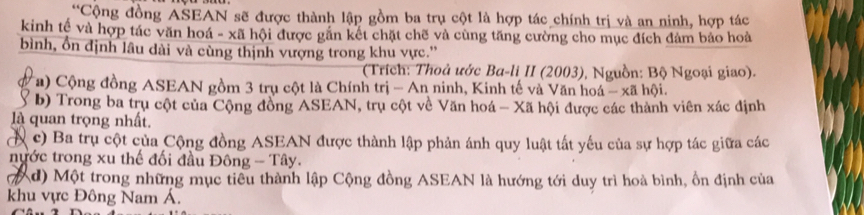 “Cộng đồng ASEAN sẽ được thành lập gồm ba trụ cột là hợp tác chính trị và an ninh, hợp tác
kinh tế và hợp tác văn hoá - xã hội được găn kết chặt chẽ và cùng tăng cường cho mục đích đảm bảo hoà
bình, ổn định lâu dài và cùng thịnh vượng trong khu vực.”
(Trích: Thoả ước Ba-li II (2003), Nguồn: Bộ Ngoại giao).
a) Cộng đồng ASEAN gồm 3 trụ cột là Chính trị - An ninh, Kinh tế và Văn hoá - xã hội.
b) Trong ba trụ cột của Cộng đồng ASEAN, trụ cột về Văn hoá - Xã hội được các thành viên xác định
là quan trọng nhất.
( c) Ba trụ cột của Cộng đồng ASEAN được thành lập phản ánh quy luật tất yếu của sự hợp tác giữa các
nước trong xu thế đối đầu Đông - Tây.
(7 d) Một trong những mục tiểu thành lập Cộng đồng ASEAN là hướng tới duy trì hoà bình, ổn định của
khu vực Đông Nam Á.