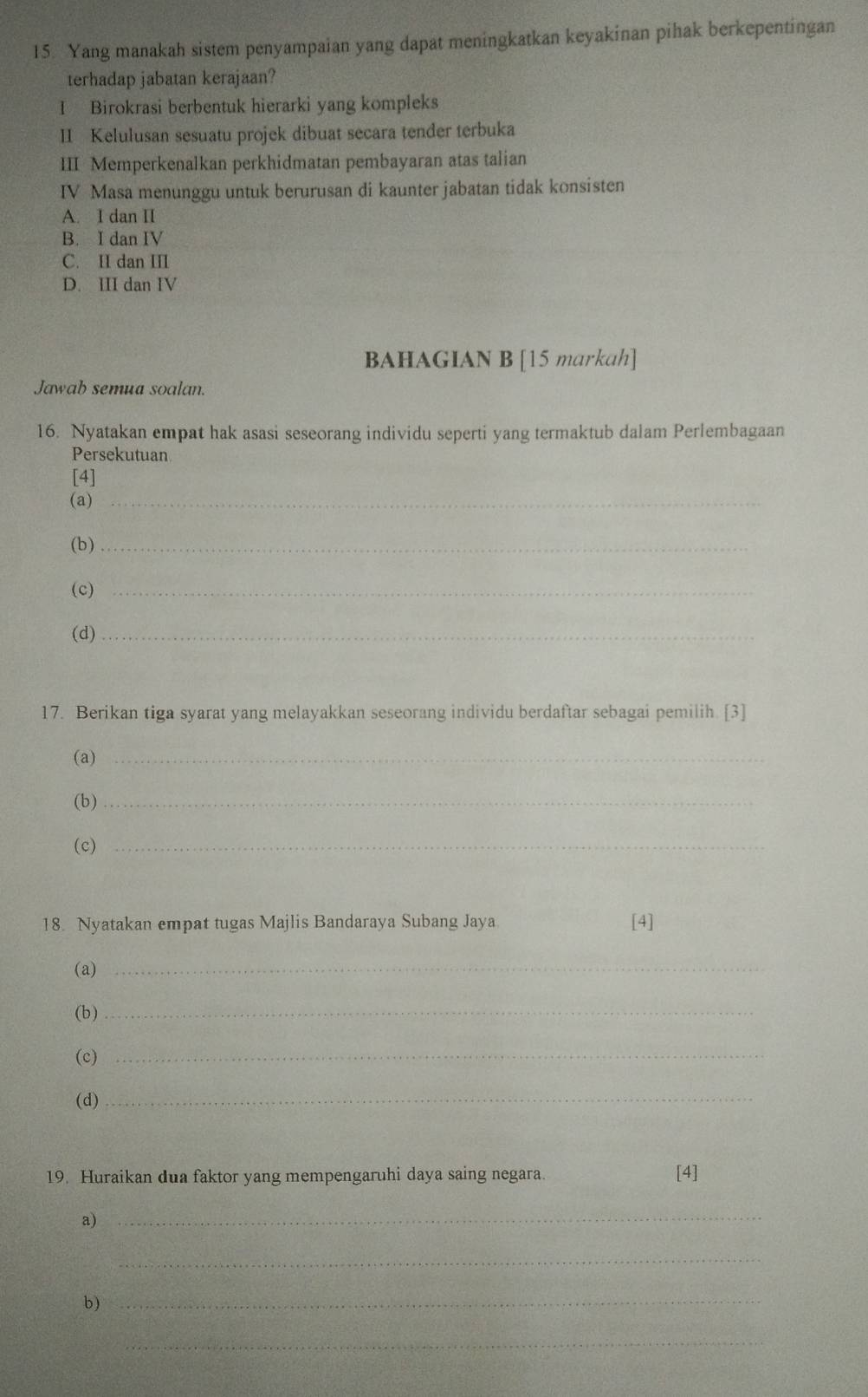 Yang manakah sistem penyampaian yang dapat meningkatkan keyakinan pihak berkepentingan
terhadap jabatan kerajaan?
I Birokrasi berbentuk hierarki yang kompleks
II Kelulusan sesuatu projek dibuat secara tender terbuka
III Memperkenalkan perkhidmatan pembayaran atas talian
IV Masa menunggu untuk berurusan di kaunter jabatan tidak konsisten
A. I dan II
B. I dan IV
C. II dan III
D. III dan IV
BAHAGIAN B [15 markah]
Jawab semua soalan.
16. Nyatakan empat hak asasi seseorang individu seperti yang termaktub dalam Perlembagaan
Persekutuan
[4]
(a)_
(b)_
(c)_
(d)_
17. Berikan tiga syarat yang melayakkan seseorang individu berdaftar sebagai pemilih. [3]
(a)_
(b)_
(c)_
18. Nyatakan empat tugas Majlis Bandaraya Subang Jaya [4]
(a)_
(b)_
(c)_
(d)
_
19. Huraikan dua faktor yang mempengaruhi daya saing negara. [4]
a)
_
_
b)_
_