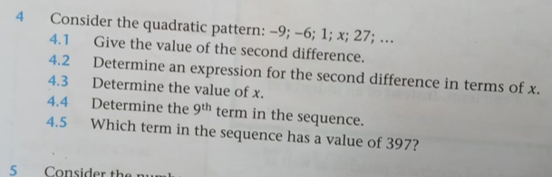 Consider the quadratic pattern: -9; -6; 1; x; 27; … 
4.1 Give the value of the second difference. 
4.2 Determine an expression for the second difference in terms of x. 
4.3 Determine the value of x. 
4.4 Determine the 9^(th) term in the sequence. 
4.5 Which term in the sequence has a value of 397? 
5 Consider the