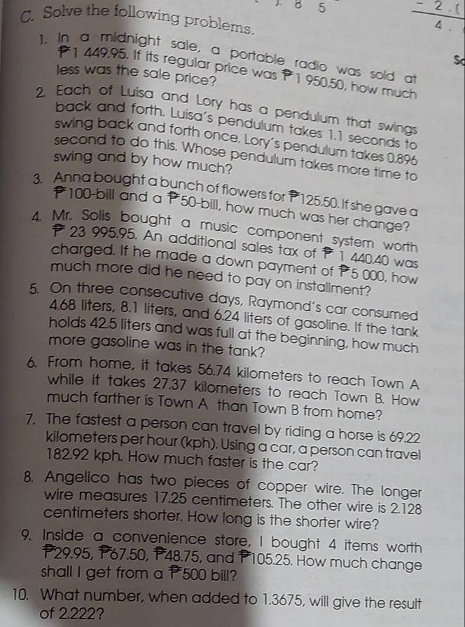 Solve the following problems. 
 (-2· )/4.  
1. In a midnight sale, a portable radio was sold at 
Sd
1 449.95. If its regular price was P 1 950.50, how much 
less was the sale price? 
2. Each of Luisa and Lory has a pendulum that swings 
back and forth. Luisa's pendulum takes 1.1 seconds to 
swing back and forth once. Lory's pendulum takes 0.896
second to do this. Whose pendulum takes more time to 
swing and by how much? 
3. Anna bought a bunch of flowers for P 125.50. If she gave a
₹100 -bill and a P50 -bill, how much was her change? 
4. Mr. Solis bought a music component system worth
23 995.95. An additional sales tax of 1 440.40 was 
charged. If he made a down payment of 5 000, how 
much more did he need to pay on installment? 
5. On three consecutive days, Raymond's car consumed
4.68 liters, 8.1 liters, and 6.24 liters of gasoline. If the tank 
holds 42.5 liters and was full at the beginning, how much 
more gasoline was in the tank? 
6. From home, it takes 56.74 kilometers to reach Town A 
while it takes 27.37 kilometers to reach Town B. How 
much farther is Town A than Town B from home? 
7. The fastest a person can travel by riding a horse is 69.22
kilometers per hour (kph). Using a car, a person can travel
182.92 kph. How much faster is the car? 
8, Angelico has two pieces of copper wire. The longer 
wire measures 17.25 centimeters. The other wire is 2.128
centimeters shorter. How long is the shorter wire? 
9. Inside a convenience store, I bought 4 items worth
P29.95, P67.50, P48.75, and P105.25. How much change 
shall I get from a 500 bill? 
10. What number, when added to 1.3675, will give the result 
of 2.222?