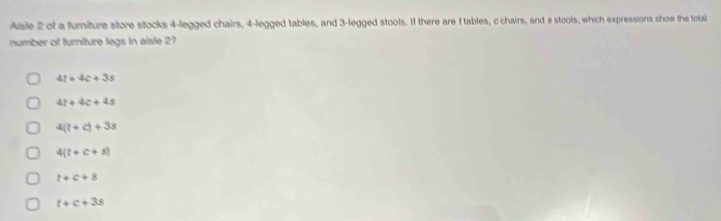 Aisle 2 of a fumiture store stocks 4 -legged chairs, 4 -legged tables, and 3 -legged stools. If there are f tables, c chairs, and s stools, which expressions show the total
number of furniture legs in aisle 2
4t+4c+3s
4t+4c+4s
4(t+c)+3s
4(t+c+s)
t+c+s
t+c+3s