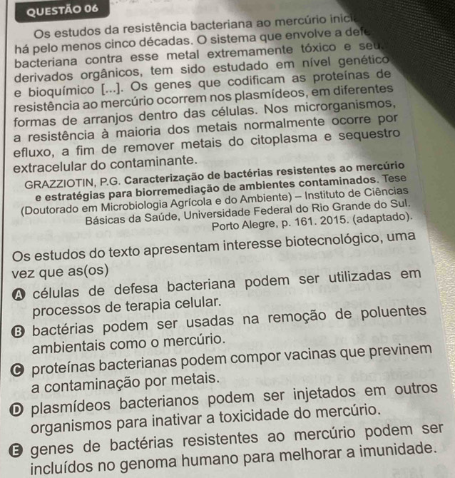 Os estudos da resistência bacteriana ao mercúrio inicia
há pelo menos cinco décadas. O sistema que envolve a defe
bacteriana contra esse metal extremamente tóxico e seu.
derivados orgânicos, tem sido estudado em nível genético
e bioquímico [...]. Os genes que codificam as proteínas de
resistência ao mercúrio ocorrem nos plasmídeos, em diferentes
formas de arranjos dentro das células. Nos microrganismos,
a resistência à maioria dos metais normalmente ocorre por
efluxo, a fim de remover metais do citoplasma e sequestro
extracelular do contaminante.
GRAZZIOTIN, P.G. Caracterização de bactérias resistentes ao mercúrio
e estratégias para biorremediação de ambientes contaminados. Tese
(Doutorado em Microbiologia Agrícola e do Ambiente) - Instituto de Ciências
Básicas da Saúde, Universidade Federal do Rio Grande do Sul.
Porto Alegre, p. 161. 2015. (adaptado).
Os estudos do texto apresentam interesse biotecnológico, uma
vez que as(os)
A células de defesa bacteriana podem ser utilizadas em
processos de terapia celular.
B bactérias podem ser usadas na remoção de poluentes
ambientais como o mercúrio.
O proteínas bacterianas podem compor vacinas que previnem
a contaminação por metais.
D plasmídeos bacterianos podem ser injetados em outros
organismos para inativar a toxicidade do mercúrio.
O genes de bactérias resistentes ao mercúrio podem ser
incluídos no genoma humano para melhorar a imunidade.