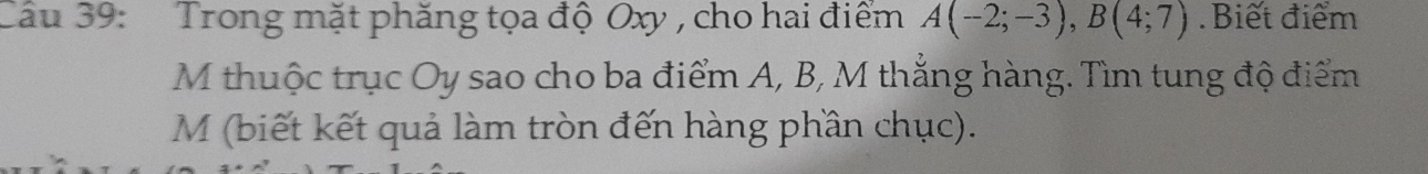 Trong mặt phăng tọa độ Oxy , cho hai điểm A(-2;-3), B(4;7) Biết điểm 
M thuộc trục Oy sao cho ba điểm A, B, M thắng hàng. Tìm tung độ điểm 
M (biết kết quả làm tròn đến hàng phần chục).