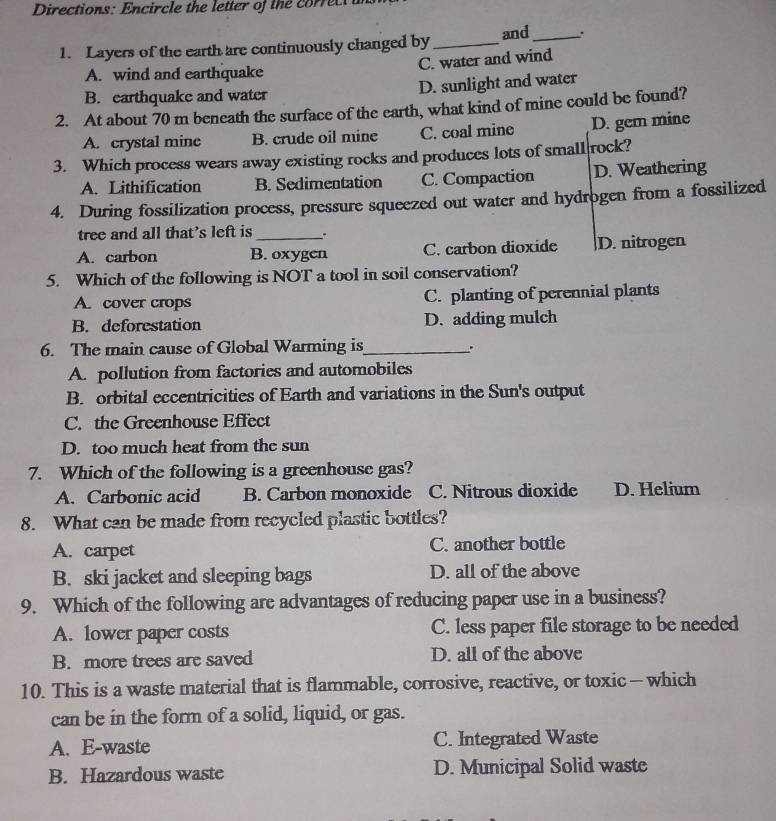 Directions: Encircle the letter of the correcta
1. Layers of the earth are continuously changed by _and_
C. water and wind
A. wind and earthquake
B. earthquake and water D. sunlight and water
2. At about 70 m beneath the surface of the earth, what kind of mine could be found?
A. crystal mine B. crude oil mine C. coal mine D. gem mine
3. Which process wears away existing rocks and produces lots of small rock?
A. Lithification B. Sedimentation C. Compaction D. Weathering
4. During fossilization process, pressure squeezed out water and hydrogen from a fossilized
tree and all that's left is .
A. carbon B. oxygen C. carbon dioxide D. nitrogen
5. Which of the following is NOT a tool in soil conservation?
A. cover crops C. planting of perennial plants
B. deforestation D. adding mulch
6. The main cause of Global Warming is_
A. pollution from factories and automobiles
B. orbital eccentricities of Earth and variations in the Sun's output
C. the Greenhouse Effect
D. too much heat from the sun
7. Which of the following is a greenhouse gas?
A. Carbonic acid B. Carbon monoxide C. Nitrous dioxide D. Helium
8. What can be made from recycled plastic bottles?
A. carpet C. another bottle
B. ski jacket and sleeping bags D. all of the above
9. Which of the following are advantages of reducing paper use in a business?
A. lower paper costs C. less paper file storage to be needed
B. more trees are saved D. all of the above
10. This is a waste material that is flammable, corrosive, reactive, or toxic —which
can be in the form of a solid, liquid, or gas.
A. E-waste C. Integrated Waste
B. Hazardous waste D. Municipal Solid waste