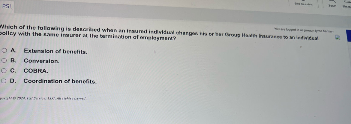 PSI
End Session Zoom Short
You are logged in as jawaun tyree harmon
Which of the following is described when an insured individual changes his or her Group Health Insurance to an individual
policy with the same insurer at the termination of employment?
A. Extension of benefits.
B. Conversion.
C. COBRA.
D. Coordination of benefits.
pyright © 2024. PSI Services LLC. All rights reserved.