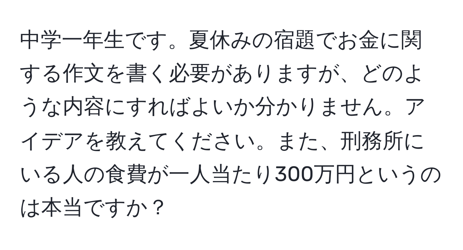 中学一年生です。夏休みの宿題でお金に関する作文を書く必要がありますが、どのような内容にすればよいか分かりません。アイデアを教えてください。また、刑務所にいる人の食費が一人当たり300万円というのは本当ですか？