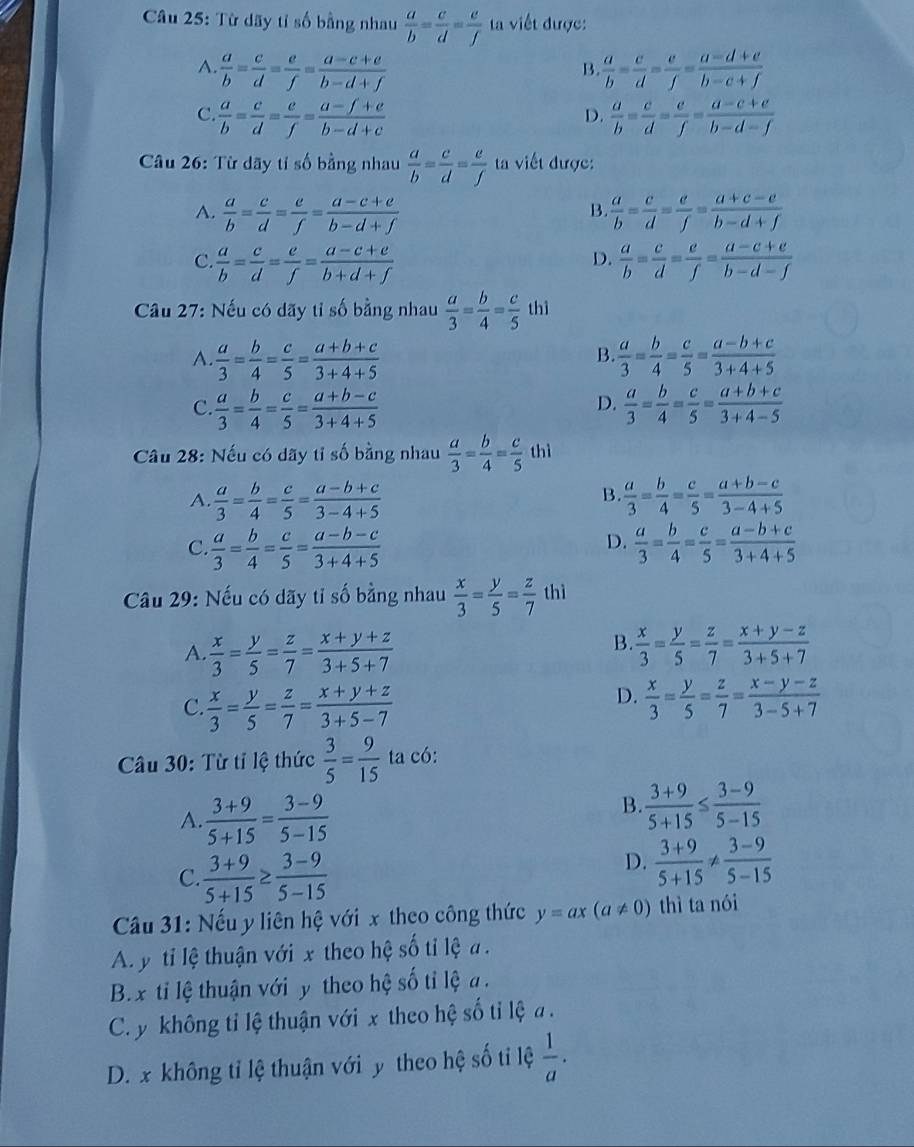 Từ dãy tỉ số bằng nhau  a/b = c/d = e/f  viết được:
A.  a/b = c/d = e/f = (a-c+e)/b-d+f   a/b = c/d = e/f = (a-d+e)/b-c+f 
B.
C.  a/b = c/d = e/f = (a-f+e)/b-d+c   a/b = c/d = e/f = (a-c+e)/b-d-f 
D.
Câu 26: Từ dãy tỉ số bằng nhau  a/b = c/d = e/f  a viết được:
A.  a/b = c/d = e/f = (a-c+e)/b-d+f   a/b = c/d = e/f = (a+c-e)/b-d+f 
B.
D.
C.  a/b = c/d = e/f = (a-c+e)/b+d+f   a/b = c/d = e/f = (a-c+e)/b-d-f 
Câu 27: Nếu có dãy tỉ số bằng nhau  a/3 = b/4 = c/5  thì
A.  a/3 = b/4 = c/5 = (a+b+c)/3+4+5   a/3 = b/4 = c/5 = (a-b+c)/3+4+5 
B.
D.
C.  a/3 = b/4 = c/5 = (a+b-c)/3+4+5   a/3 = b/4 = c/5 = (a+b+c)/3+4-5 
Câu 28: Nếu có dãy tỉ số bằng nhau  a/3 = b/4 = c/5  thì
B.
A.  a/3 = b/4 = c/5 = (a-b+c)/3-4+5   a/3 = b/4 = c/5 = (a+b-c)/3-4+5 
D.
C.  a/3 = b/4 = c/5 = (a-b-c)/3+4+5   a/3 = b/4 = c/5 = (a-b+c)/3+4+5 
Câu 29: Nếu có dãy tỉ số bằng nhau  x/3 = y/5 = z/7  thì
B.
A.  x/3 = y/5 = z/7 = (x+y+z)/3+5+7   x/3 = y/5 = z/7 = (x+y-z)/3+5+7 
D.
C.  x/3 = y/5 = z/7 = (x+y+z)/3+5-7   x/3 = y/5 = z/7 = (x-y-z)/3-5+7 
Câu 30: Từ tỉ lệ thức  3/5 = 9/15  ta có:
A.  (3+9)/5+15 = (3-9)/5-15 
B.  (3+9)/5+15 ≤  (3-9)/5-15 
C.  (3+9)/5+15 ≥  (3-9)/5-15 
D.  (3+9)/5+15 !=  (3-9)/5-15 
Câầu 31: Nếu y liên hệ với x theo công thức y=ax(a!= 0) thì ta nói
A. y ti lệ thuận với x theo hệ số tỉ lệ a .
B.x ti lệ thuận với y theo hệ số tỉ lệ a .
C y không tỉ lệ thuận với x theo hệ số tỉ lệ a .
D. x không tỉ lệ thuận với y theo hệ số tỉ lệ  1/a .