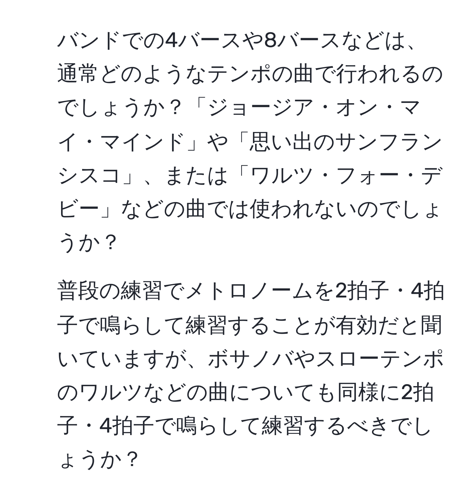 バンドでの4バースや8バースなどは、通常どのようなテンポの曲で行われるのでしょうか？「ジョージア・オン・マイ・マインド」や「思い出のサンフランシスコ」、または「ワルツ・フォー・デビー」などの曲では使われないのでしょうか？

2. 普段の練習でメトロノームを2拍子・4拍子で鳴らして練習することが有効だと聞いていますが、ボサノバやスローテンポのワルツなどの曲についても同様に2拍子・4拍子で鳴らして練習するべきでしょうか？