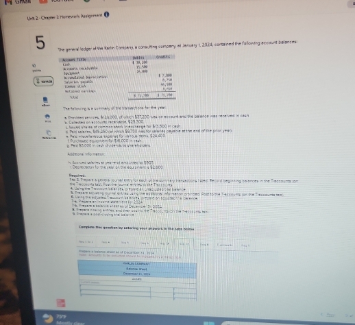 gma
Unit 2 - Chapter 2 Homework Assigensent
5 The general ledger of the Karlin Company, a consulting comparry, at Jasuary 1, 2024, contained the following account balances:
2 an
The fo lowing is a summery of the baneactions for the yea
a Provided services. $134000, of wirch $37,200 was on account and the balance was recelved to cash
p. La lestea en eccovnts recetivcie N 23 200
c. Naced wheres of comman stack in exceange for $13.500 in cash
n Paid saiares. $45,250   wirch $9,730 was for salares payable at  the end of the pnor yean
# Sas miscellaneous experat for vaious dera $24 40 1
Purcimato tevie ne  lal S ã pod ia cada
g. Pel $3,000 in ceth dividends to stereha ders
Additional information:
h Accrued salaries an year and amounted to $905
Dep reclation for the vear on the equl sment is 12000
Hequtred
1so 3. Prepare a general journal erery for eath of the summary trassections lves. Record beginning polances in the Traccounts com
he Teurqunta tes Fost tne lquma enóres no 1nª Tiss punta 
4. Joing the Trepto um le enses prepere an unes es sial beence
S. Presere eaivering joural entries using the eas tone reforason provided. Pastto the Treccounte ion the Traccounts tea
6. Uwing the adjusted Trascount palances, presate an asjusted onal de ence
2 e Presere en  mcome staem nt ton 2024
Thb Prepere a nalance sheet as of Cierenoer 3n 2024
8 tpere coung ences and ten post to the e lcouna ion the Theccane ta2
Bnesare a lésncion ing triời ba di 
Compiste this questiee by entoring poor gnowors in the tats boloss.
huq l hu l -
=0.04^+
eregare a belerve sheet as of Decombel 3112924 e am to te a w t rs stows he no coad  i tan d sc h.
K       hlance Wwel
Gesemcer in, 1914
_ dutay