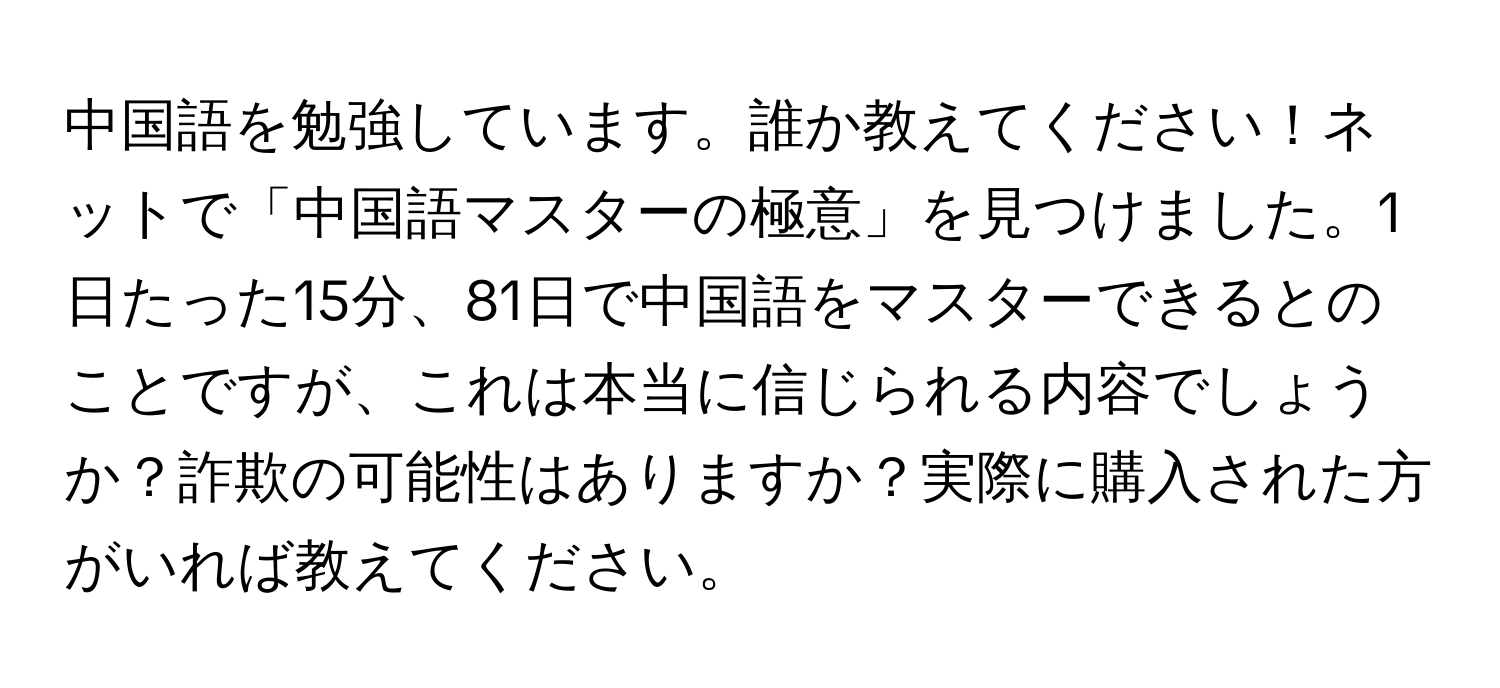 中国語を勉強しています。誰か教えてください！ネットで「中国語マスターの極意」を見つけました。1日たった15分、81日で中国語をマスターできるとのことですが、これは本当に信じられる内容でしょうか？詐欺の可能性はありますか？実際に購入された方がいれば教えてください。