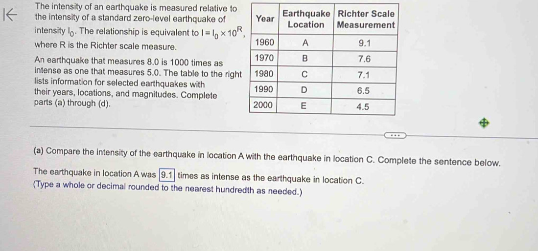 The intensity of an earthquake is measured relative to 
the intensity of a standard zero-level earthquake of 
intensity . The relationship is equivalent to I=I_0* 10^R, 
where R is the Richter scale measure. 
An earthquake that measures 8.0 is 1000 times as 
intense as one that measures 5.0. The table to the righ 
lists information for selected earthquakes with 
their years, locations, and magnitudes. Complete 
parts (a) through (d). 
(a) Compare the intensity of the earthquake in location A with the earthquake in location C. Complete the sentence below. 
The earthquake in location A was | 9.1 times as intense as the earthquake in location C. 
(Type a whole or decimal rounded to the nearest hundredth as needed.)