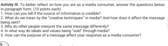 Activity III. To better reflect on how you are as a media consumer, answer the questions below 
in paragraph form. (10 points each) 
1. How can you tell if the source of information is credible? 
2. What do we mean by the "creative techniques” in media? And how does it affect the message 
being sent? 
3. Why do other people interpret the same message differently? 
4. In what way do ideals and values being “sold” through media? 
5. How can the purpose of a message affect your response as a media consumer?