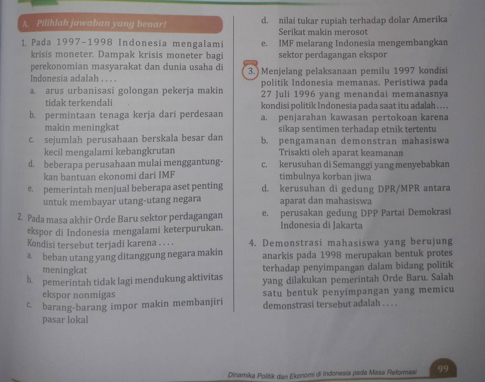 Pilihlah jawaban yang benar! d. nilai tukar rupiah terhadap dolar Amerika
Serikat makin merosot
1. Pada 1997-1998 Indonesia mengalami e. IMF melarang Indonesia mengembangkan
krisis moneter. Dampak krisis moneter bagi sektor perdagangan ekspor
perekonomian masyarakat dan dunia usaha di 3. Menjelang pelaksanaan pemilu 1997 kondisi
Indonesia adalah . . . .
politik Indonesia memanas. Peristiwa pada
a. arus urbanisasi golongan pekerja makin
27 Juli 1996 yang menandai memanasnya
tidak terkendali
kondisi politik Indonesia pada saat itu adalah . .
b. permintaan tenaga kerja dari perdesaan
a. penjarahan kawasan pertokoan karena
makin meningkat sikap sentimen terhadap etnik tertentu
c. sejumlah perusahaan berskala besar dan b. pengamanan demonstran mahasiswa
kecil mengalami kebangkrutan Trisakti oleh aparat keamanan
d. beberapa perusahaan mulai menggantung- c. kerusuhan di Semanggi yang menyebabkan
kan bantuan ekonomi dari IMF timbulnya korban jiwa
e. pemerintah menjual beberapa aset penting d. kerusuhan di gedung DPR/MPR antara
untuk membayar utang-utang negara aparat dan mahasiswa
2. Pada masa akhir Orde Baru sektor perdagangan e. perusakan gedung DPP Partai Demokrasi
ekspor di Indonesia mengalami keterpurukan.
Indonesia di Jakarta
Kondisi tersebut terjadi karena . . . . 4. Demonstrasi mahasiswa yang berujung
a. beban utang yang ditanggung negara makin anarkis pada 1998 merupakan bentuk protes
meningkat terhadap penyimpangan dalam bidang politik
b. pemerintah tidak lagi mendukung aktivitas
yang dilakukan pemerintah Orde Baru. Salah
ekspor nonmigas satu bentuk penyimpangan yang memicu
c. barang-barang impor makin membanjiri demonstrasi tersebut adalah . . . .
pasar lokal
Dinamika Politik dan Ekonomi di Indonesia pada Masa Reformasi 99