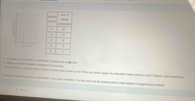 is sequence & geometric or arthmetic? Explain how you know. 
2. Wille an equation to define sequence recursively. 
3. For teem k (q), what are some values of α that make sense to use? What are some values of α that don't make sense to use? Explain your reasoning. 
Enter your answers and your explanation in the space provided. You may also use the drawing tool to help explain or support your answer. 
< Punadls