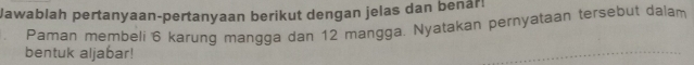 Jawablah pertanyaan-pertanyaan berikut dengan jelas dan benår! 
Paman membeli 6 karung mangga dan 12 mangga. Nyatakan pernyataan tersebut dalam 
bentuk aljabar!