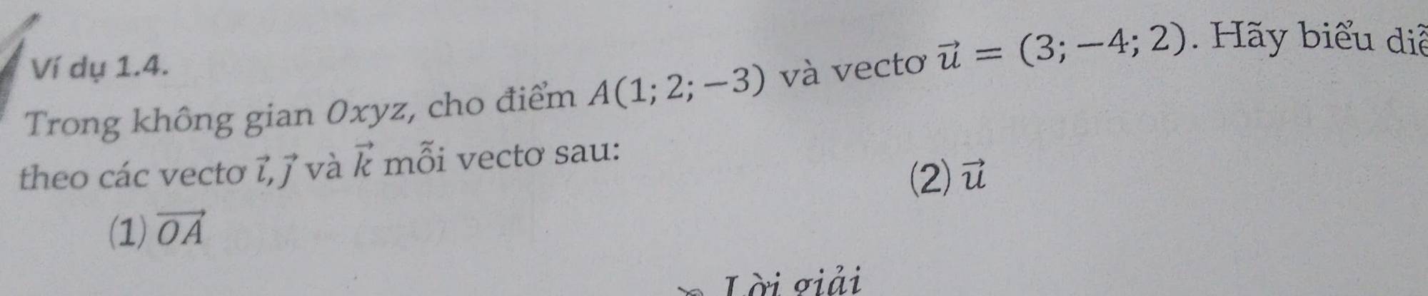 Ví dụ 1.4. 
Trong không gian 0xyz, cho điểm A(1;2;-3) và vectơ vector u=(3;-4;2). Hãy biểu diễ 
theo các vectơ ỉ, j và vector k mỗi vectơ sau: 
(2) vector u
(1) vector OA
Lời giải