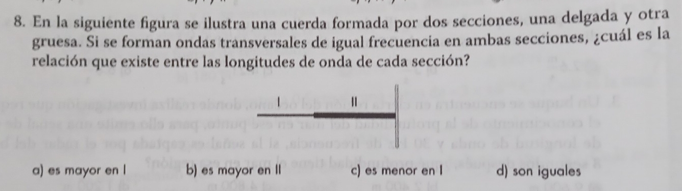 En la siguiente figura se ilustra una cuerda formada por dos secciones, una delgada y otra
gruesa. Si se forman ondas transversales de igual frecuencia en ambas secciones, ¿cuál es la
relación que existe entre las longitudes de onda de cada sección?
Ⅱ
a) es mayor en l b) es mayor en II c) es menor en I d) son iguales