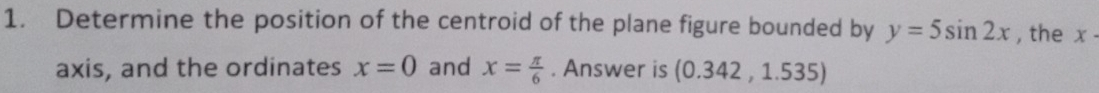 Determine the position of the centroid of the plane figure bounded by y=5sin 2x , the x
axis, and the ordinates x=0 and x= π /6 . Answer is (0.342,1.535)