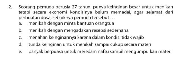 Seorang pemuda berusia 27 tahun, punya keinginan besar untuk menikah
tetapi secara ekonomi kondisinya belum memadai, agar selamat dari
perbuatan dosa, sebaiknya pemuda tersebut . . .
a. menikah dengan minta bantuan orangtua
b. menikah dengan mengadakan resepsi sederhana
c. menahan keinginannya karena dalam kondisi tidak wajib
d. tunda keinginan untuk menikah sampai cukup secara materi
e. banyak berpuasa untuk meredam nafsu sambil mengumpulkan materi