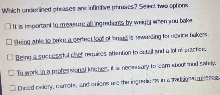 Which underlined phrases are infinitive phrases? Select two options.
It is important to measure all ingredients by weight when you bake.
Being able to bake a perfect loaf of bread is rewarding for novice bakers.
Being a successful chef requires attention to detail and a lot of practice.
To work in a professional kitchen, it is necessary to learn about food safety.
Diced celery, carrots, and onions are the ingredients in a traditional mirepoix