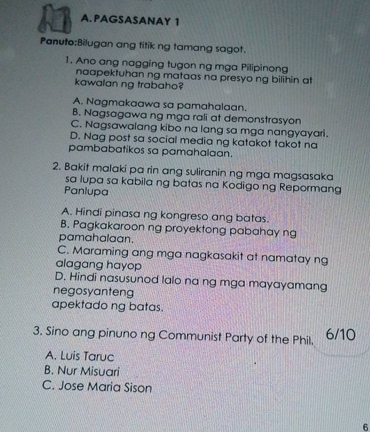 PAGSASANAY 1
Panuto:Bilugan ang titik ng tamang sagot.
1. Ano ang nagging tugon ng mga Pilipinong
naapektuhan ng mataas na presyo ng bilihin at
kawalan ng trabaho?
A. Nagmakaawa sa pamahalaan.
B. Nagsagawa ng mga rali at demonstrasyon
C. Nagsawalang kibo na lang sa mga nangyayari.
D. Nag post sa social media ng katakot takot na
pambabatikos sa pamahalaan.
2. Bakit malaki pa rin ang suliranin ng mga magsasaka
sa lupa sa kabila ng batas na Kodigo ng Repormang
Panlupa
A. Hindi pinasa ng kongreso ang batas.
B. Pagkakaroon ng proyektong pabahay ng
pamahalaan.
C. Maraming ang mga nagkasakit at namatay ng
alagang hayop
D. Hindi nasusunod lalo na ng mga mayayamang
negosyanteng
apektado ng batas.
3. Sino ang pinuno ng Communist Party of the Phil. 6/10
A. Luis Taruc
B. Nur Misuari
C. Jose Maria Sison
6