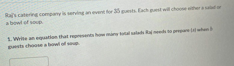 Raj's catering company is serving an event for 35 guests. Each guest will choose either a salad or 
a bowl of soup. 
1. Write an equation that represents how many total salads Raj needs to prepare (8) when b 
guests choose a bowl of soup.