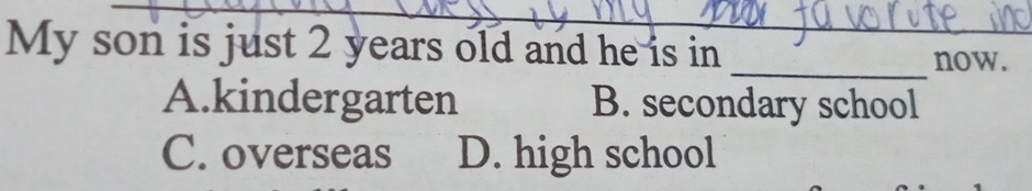 My son is just 2 years old and he is in
_now.
A.kindergarten B. secondary school
C. overseas D. high school